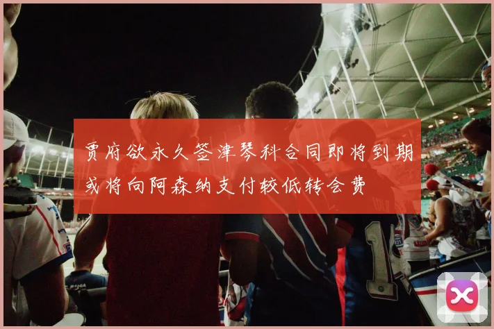 贾府欲永久签津琴科合同即将到期或将向阿森纳支付较低转会费