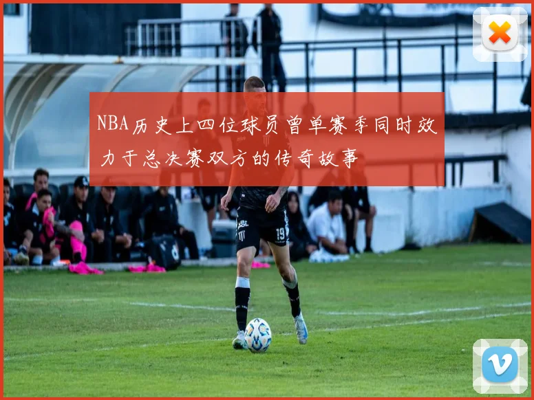 NBA历史上四位球员曾单赛季同时效力于总决赛双方的传奇故事