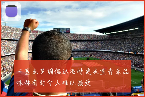 卡塞米罗调侃达洛特更衣室音乐品味称有时令人难以接受