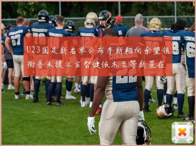 U23国足新名单公布李新翔向余望领衔吾米提江玄智健依木兰等新星在列