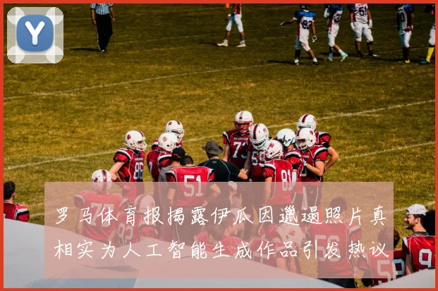 罗马体育报揭露伊瓜因邋遢照片真相实为人工智能生成作品引发热议